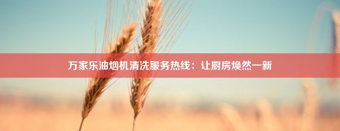 万家乐油烟机清洗服务热线：让厨房焕然一新