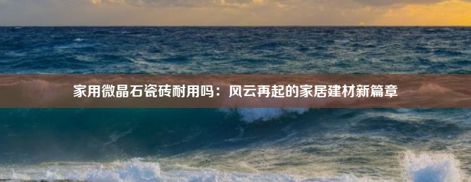 家用微晶石瓷砖耐用吗：风云再起的家居建材新篇章