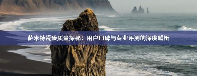 萨米特瓷砖质量探秘：用户口碑与专业评测的深度解析