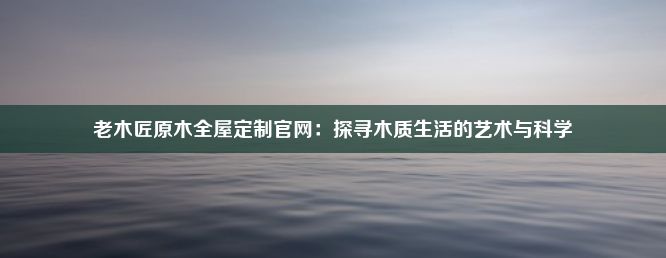 老木匠原木全屋定制官网：探寻木质生活的艺术与科学