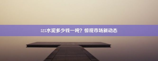 525水泥多少钱一吨？惊现市场新动态