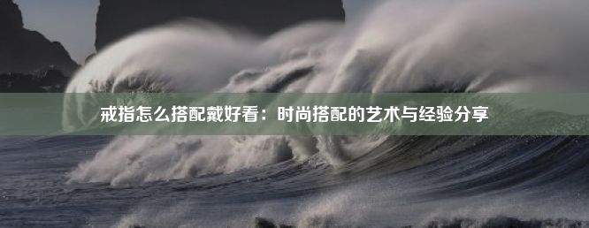 戒指怎么搭配戴好看：时尚搭配的艺术与经验分享