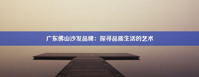 广东佛山沙发品牌：探寻品质生活的艺术