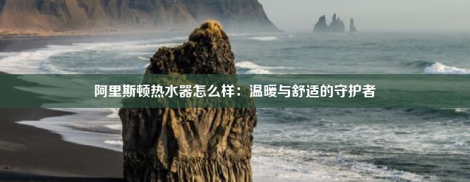 阿里斯顿热水器怎么样：温暖与舒适的守护者