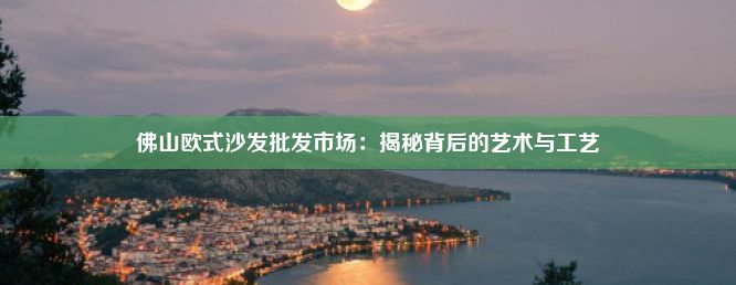 佛山欧式沙发批发市场：揭秘背后的艺术与工艺