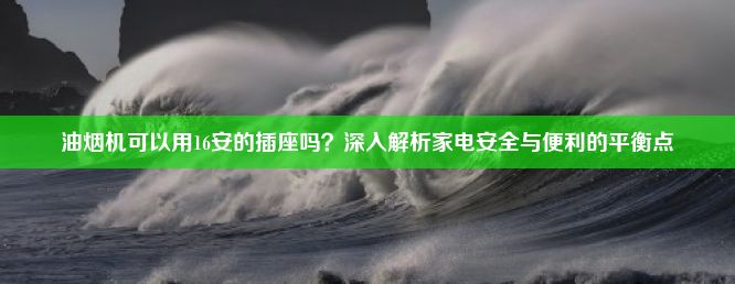 油烟机可以用16安的插座吗？深入解析家电安全与便利的平衡点