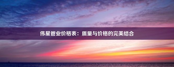 伟星管业价格表：质量与价格的完美结合