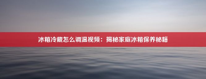 冰箱冷藏怎么调温视频：揭秘家庭冰箱保养秘籍