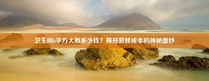 卫生间6平方大概多少钱？揭开装修成本的神秘面纱