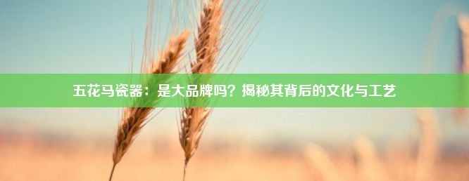 五花马瓷器：是大品牌吗？揭秘其背后的文化与工艺