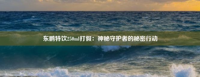 东鹏特饮250ml打假：神秘守护者的秘密行动