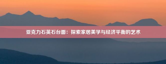 亚克力石英石台面：探索家居美学与经济平衡的艺术