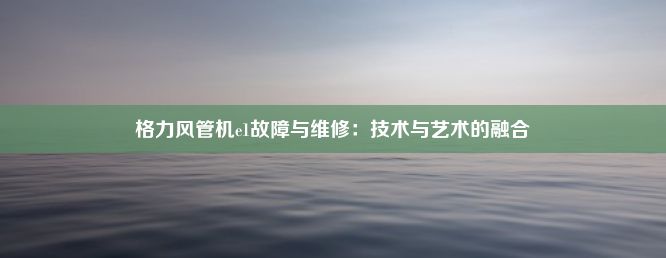 格力风管机e1故障与维修：技术与艺术的融合