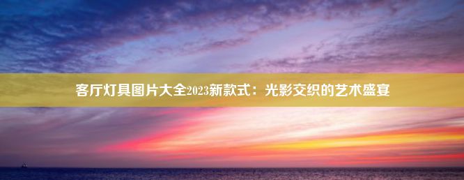 客厅灯具图片大全2023新款式：光影交织的艺术盛宴