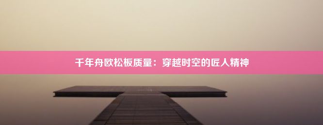 千年舟欧松板质量：穿越时空的匠人精神