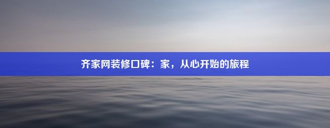 齐家网装修口碑：家，从心开始的旅程