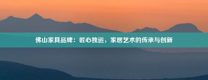 佛山家具品牌：匠心独运，家居艺术的传承与创新