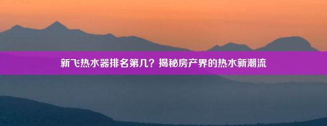 新飞热水器排名第几？揭秘房产界的热水新潮流