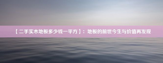 【二手实木地板多少钱一平方】：地板的前世今生与价值再发现