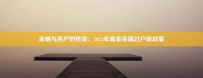 亲情与房产的桥梁：2023年直系亲属过户新政策