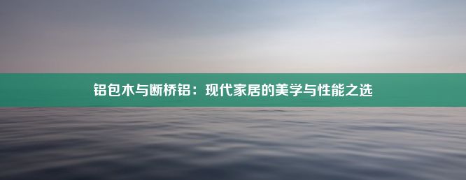 铝包木与断桥铝：现代家居的美学与性能之选