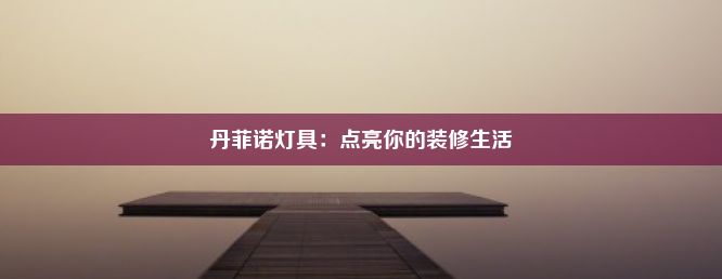 丹菲诺灯具：点亮你的装修生活