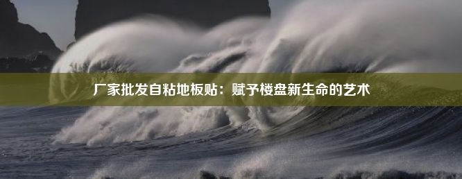 厂家批发自粘地板贴：赋予楼盘新生命的艺术