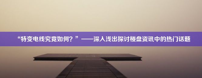 “特变电线究竟如何？”——深入浅出探讨楼盘资讯中的热门话题