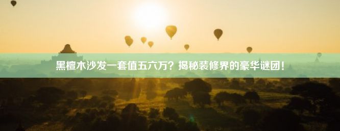 黑檀木沙发一套值五六万？揭秘装修界的豪华谜团！