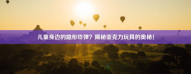 儿童身边的隐形炸弹？揭秘亚克力玩具的奥秘！