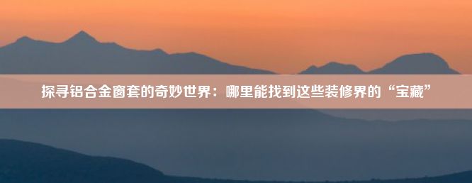 探寻铝合金窗套的奇妙世界：哪里能找到这些装修界的“宝藏”