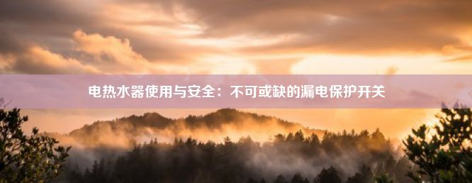 电热水器使用与安全：不可或缺的漏电保护开关