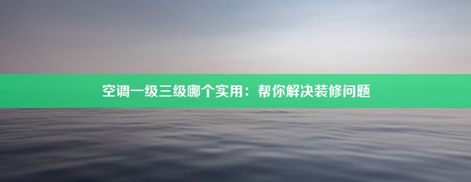 空调一级三级哪个实用：帮你解决装修问题