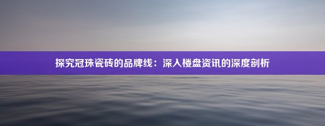 探究冠珠瓷砖的品牌线：深入楼盘资讯的深度剖析