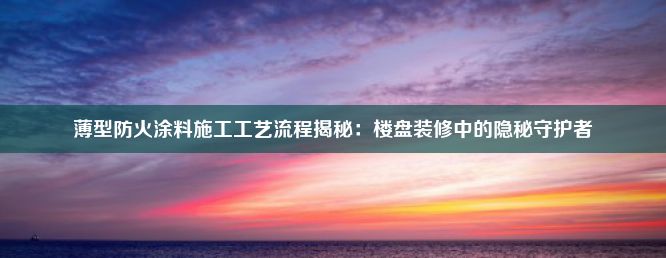 薄型防火涂料施工工艺流程揭秘：楼盘装修中的隐秘守护者