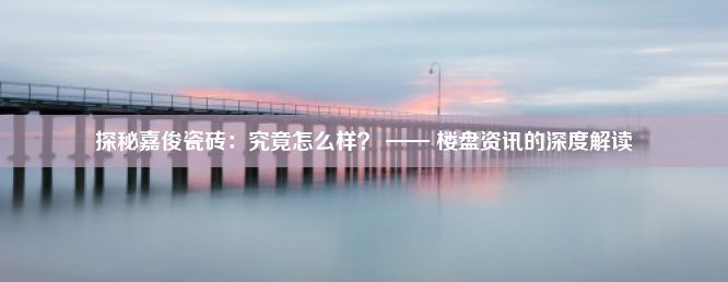 探秘嘉俊瓷砖：究竟怎么样？ —— 楼盘资讯的深度解读