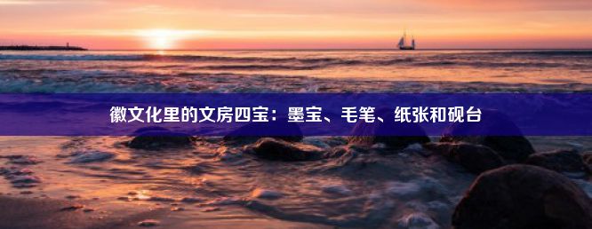 徽文化里的文房四宝：墨宝、毛笔、纸张和砚台