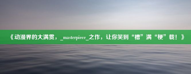 《动漫界的大满贯，_masterpiece_之作，让你笑到“槽”满“梗”载！》