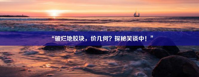 “破烂地胶块，价几何？探秘笑谈中！”