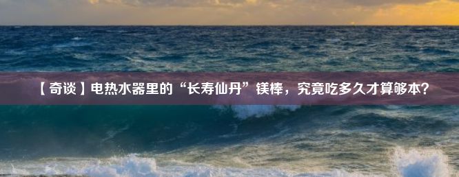 【奇谈】电热水器里的“长寿仙丹”镁棒，究竟吃多久才算够本？