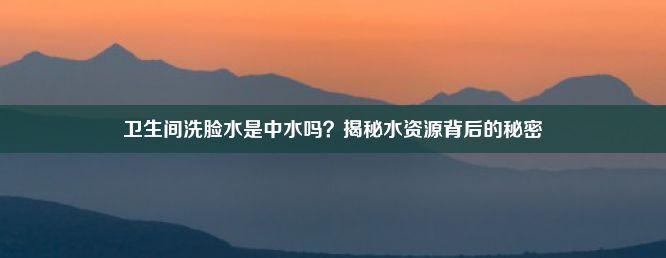 卫生间洗脸水是中水吗？揭秘水资源背后的秘密