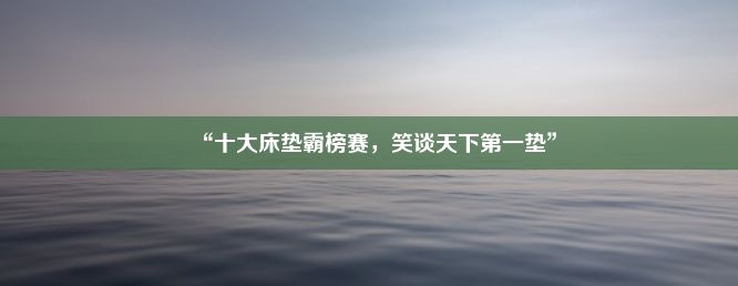 “十大床垫霸榜赛，笑谈天下第一垫”