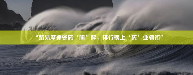 “路易摩登瓷砖‘陶’醉，排行榜上‘砖’业领衔”