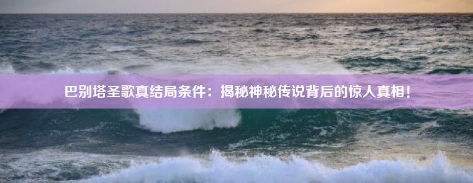 巴别塔圣歌真结局条件：揭秘神秘传说背后的惊人真相！