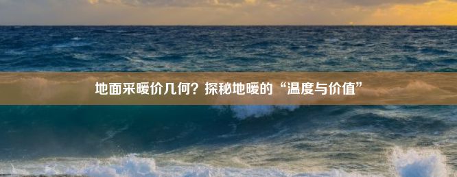 地面采暖价几何？探秘地暖的“温度与价值”