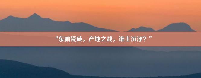 “东鹏瓷砖，产地之战，谁主沉浮？”