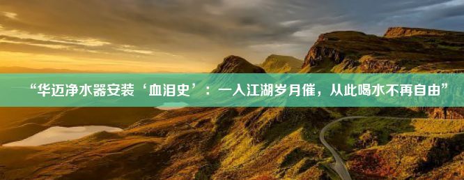 “华迈净水器安装‘血泪史’：一入江湖岁月催，从此喝水不再自由”