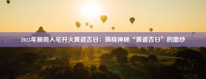 2023年新房入宅开火黄道吉日：揭晓神秘“黄道吉日”的面纱