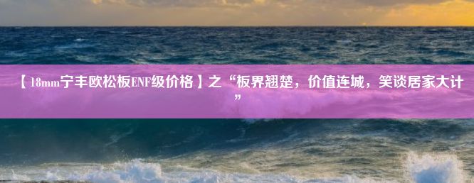 【18mm宁丰欧松板ENF级价格】之“板界翘楚，价值连城，笑谈居家大计”