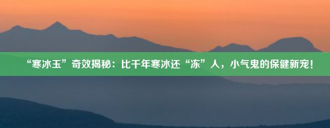 “寒冰玉”奇效揭秘：比千年寒冰还“冻”人，小气鬼的保健新宠！